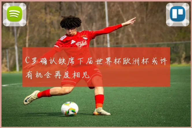 C罗确认缺席下届世界杯欧洲杯或许有机会再度相见
