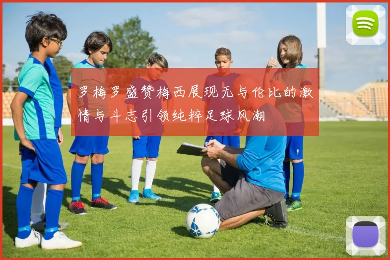 罗梅罗盛赞梅西展现无与伦比的激情与斗志引领纯粹足球风潮