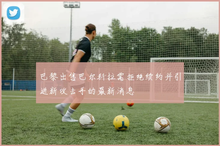 巴黎出售巴尔科拉需拒绝续约并引进新攻击手的最新消息