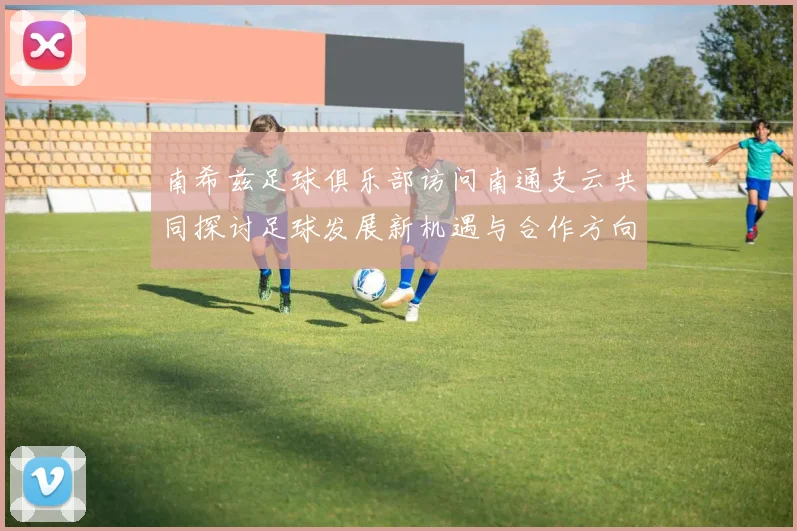 南希兹足球俱乐部访问南通支云共同探讨足球发展新机遇与合作方向
