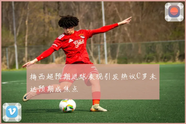 梅西超预期进球表现引发热议C罗未达预期成焦点