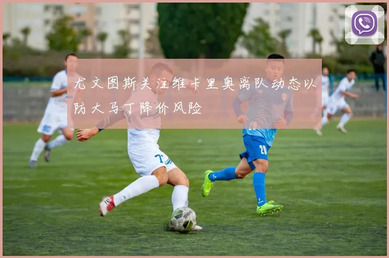 尤文图斯关注维卡里奥离队动态以防大马丁降价风险