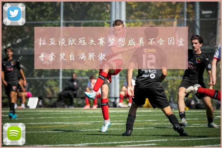 拉亚谈欧冠决赛梦想成真不会因金手套奖自满骄傲