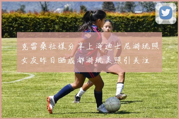 克雷桑社媒分享上海迪士尼游玩照女友昨日晒成都游玩美照引关注