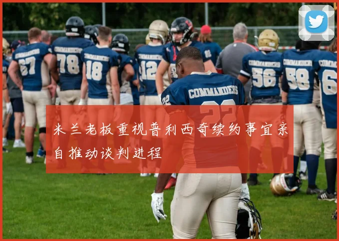 米兰老板重视普利西奇续约事宜亲自推动谈判进程