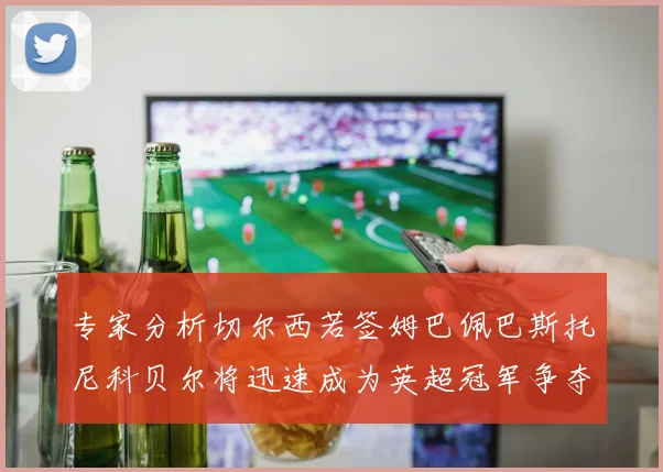 专家分析切尔西若签姆巴佩巴斯托尼科贝尔将迅速成为英超冠军争夺者