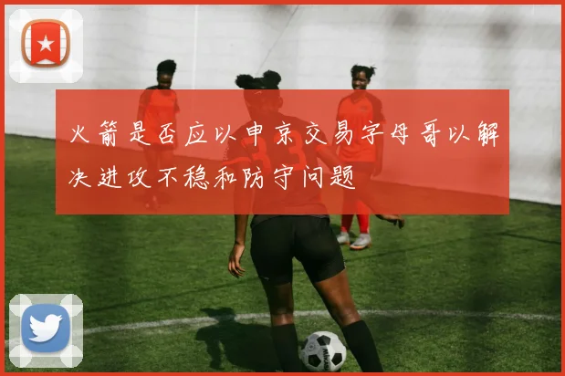 火箭是否应以申京交易字母哥以解决进攻不稳和防守问题