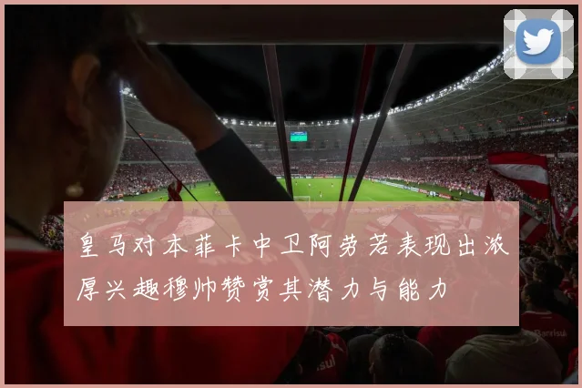 皇马对本菲卡中卫阿劳若表现出浓厚兴趣穆帅赞赏其潜力与能力