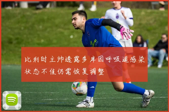 比利时主帅透露多库因呼吸道感染状态不佳仍需恢复调整