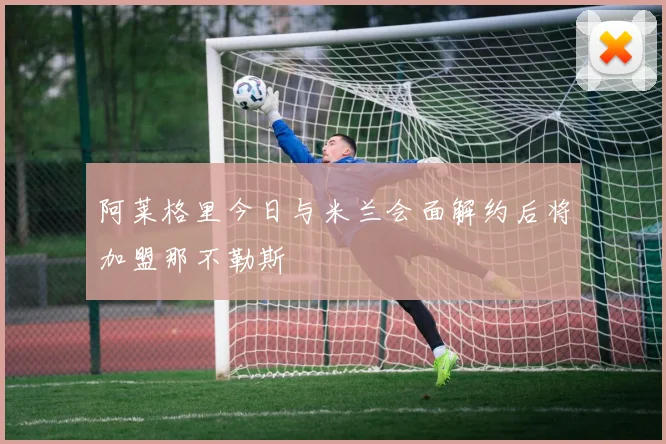 阿莱格里今日与米兰会面解约后将加盟那不勒斯