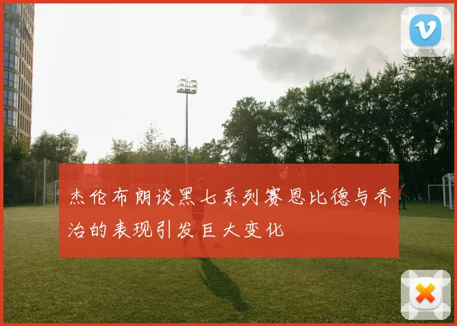 杰伦布朗谈黑七系列赛恩比德与乔治的表现引发巨大变化