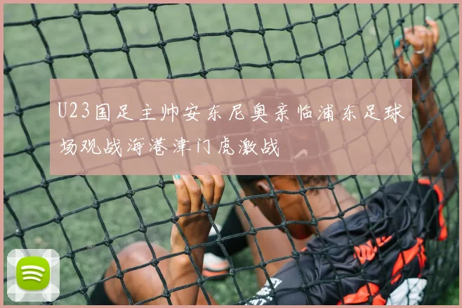 U23国足主帅安东尼奥亲临浦东足球场观战海港津门虎激战