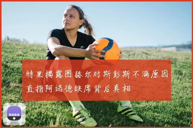 特里揭露图赫尔对斯彭斯不满原因直指阿诺德缺席背后真相