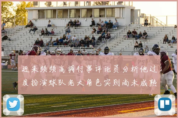 近来频频高调行事评论员分析他过度扮演球队老大角色实则尚未成熟
