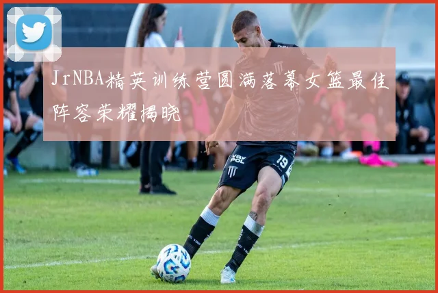 JrNBA精英训练营圆满落幕女篮最佳阵容荣耀揭晓
