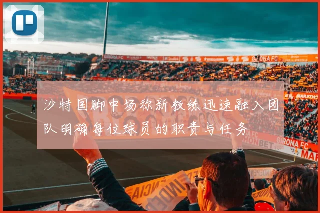 沙特国脚中场称新教练迅速融入团队明确每位球员的职责与任务