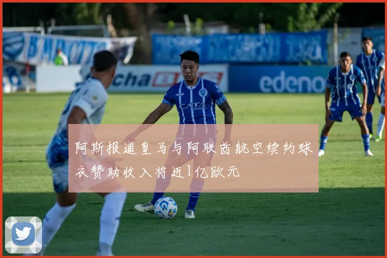 阿斯报道皇马与阿联酋航空续约球衣赞助收入将近1亿欧元