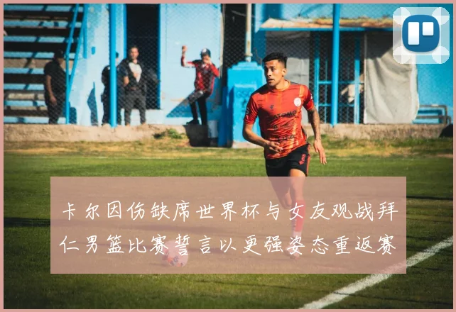 卡尔因伤缺席世界杯与女友观战拜仁男篮比赛誓言以更强姿态重返赛场