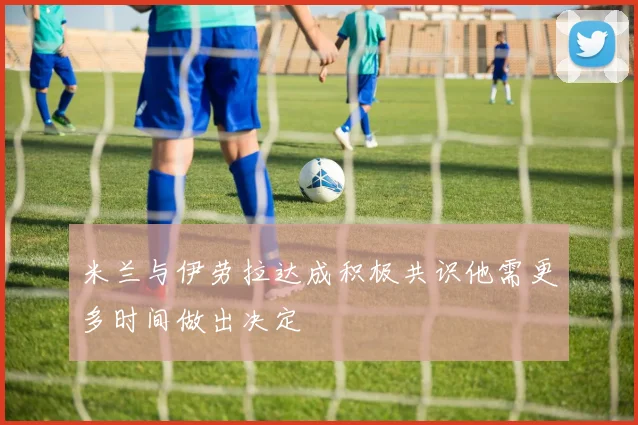 米兰与伊劳拉达成积极共识他需更多时间做出决定