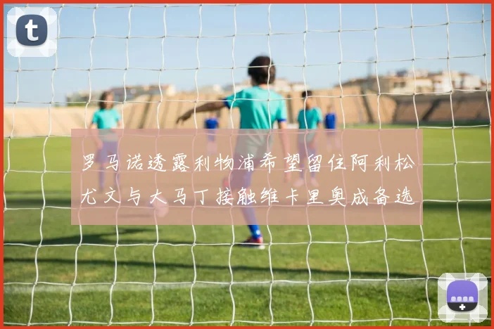 罗马诺透露利物浦希望留住阿利松尤文与大马丁接触维卡里奥成备选