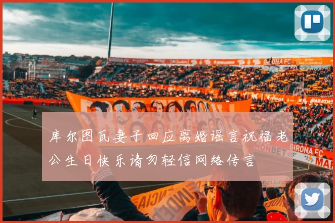 库尔图瓦妻子回应离婚谣言祝福老公生日快乐请勿轻信网络传言