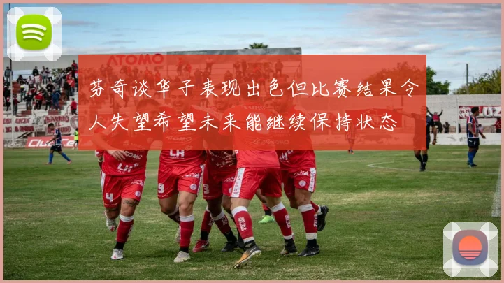 芬奇谈华子表现出色但比赛结果令人失望希望未来能继续保持状态