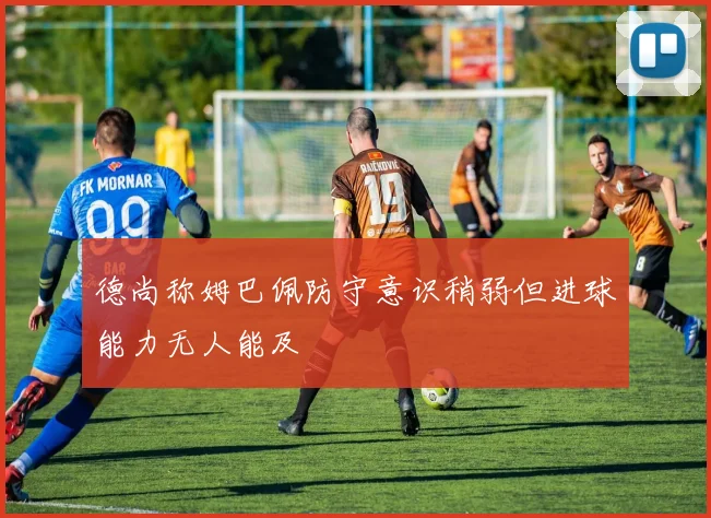 德尚称姆巴佩防守意识稍弱但进球能力无人能及