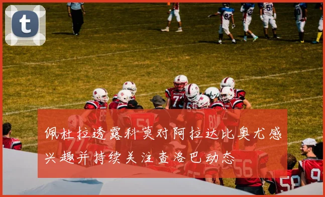 佩杜拉透露科莫对阿拉达比奥尤感兴趣并持续关注查洛巴动态