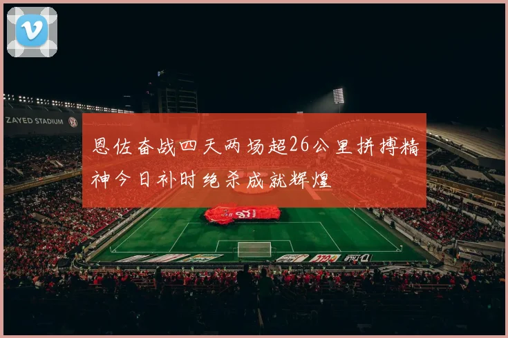 恩佐奋战四天两场超26公里拼搏精神今日补时绝杀成就辉煌